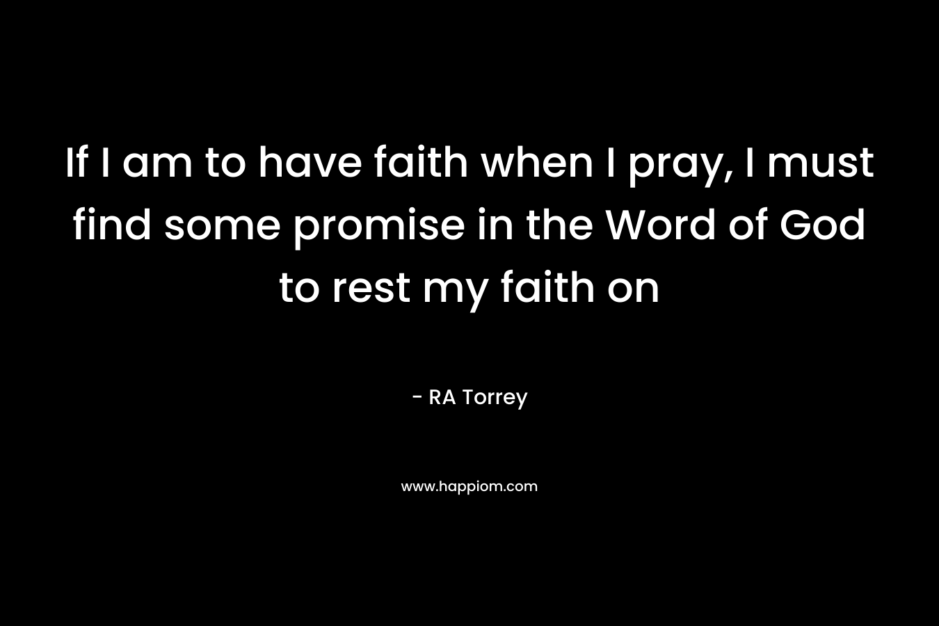 If I am to have faith when I pray, I must find some promise in the Word of God to rest my faith on – RA Torrey