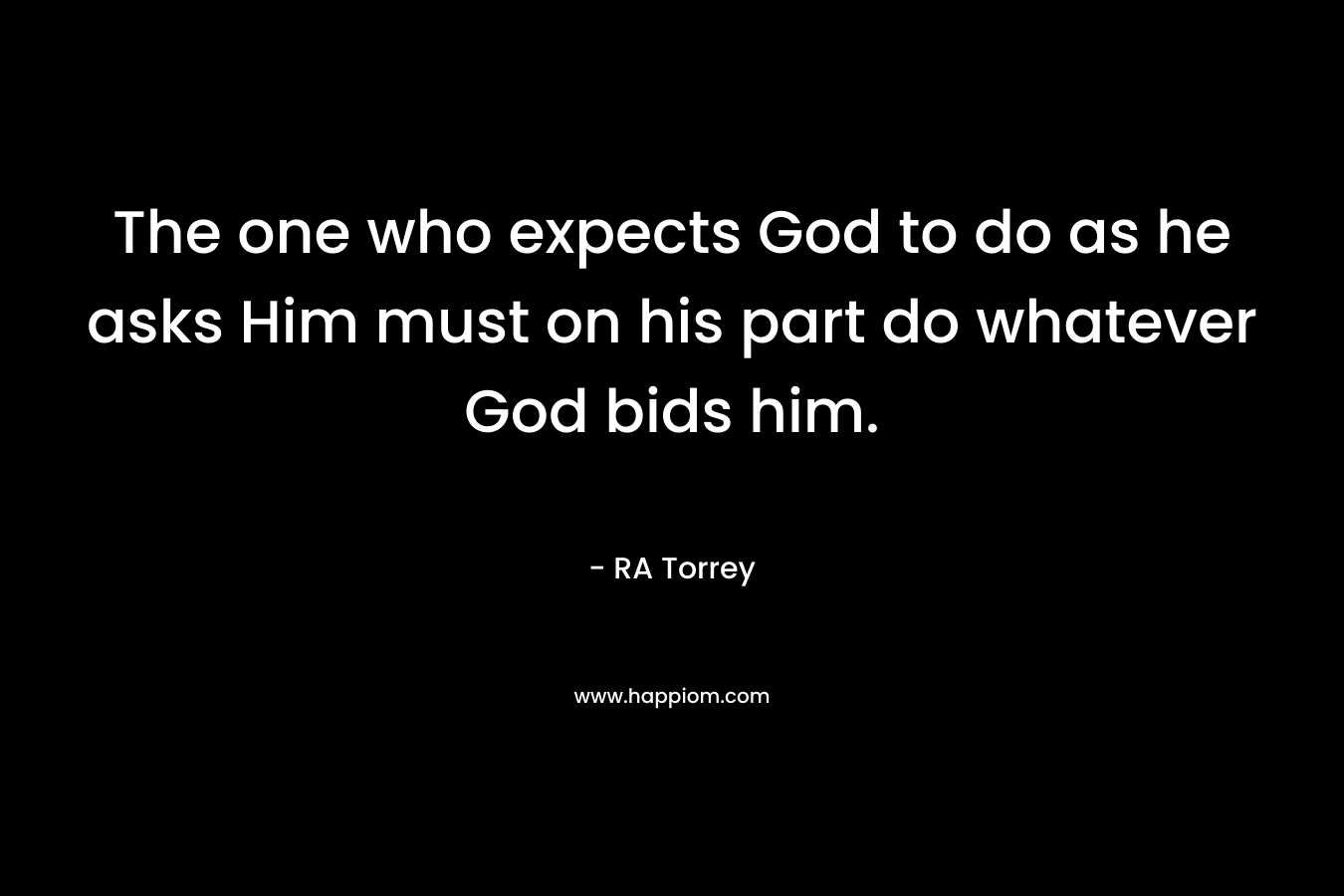 The one who expects God to do as he asks Him must on his part do whatever God bids him. – RA Torrey