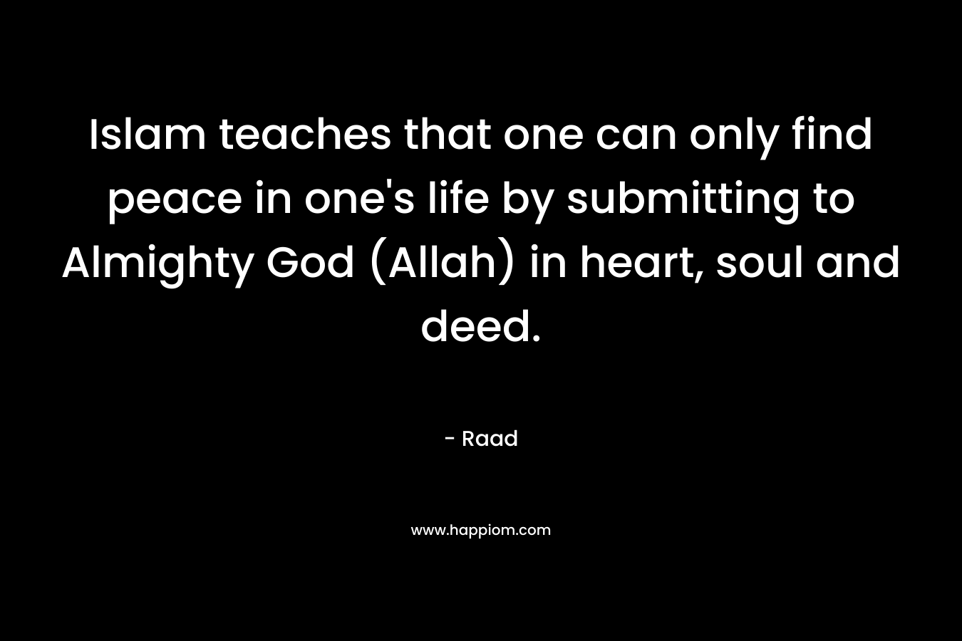 Islam teaches that one can only find peace in one’s life by submitting to Almighty God (Allah) in heart, soul and deed. – Raad