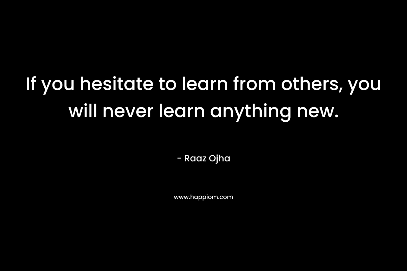 If you hesitate to learn from others, you will never learn anything new.