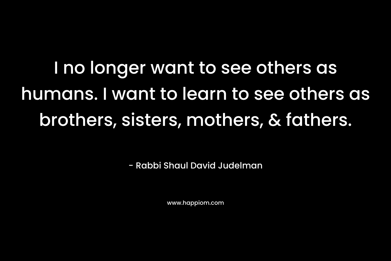 I no longer want to see others as humans. I want to learn to see others as brothers, sisters, mothers, & fathers.