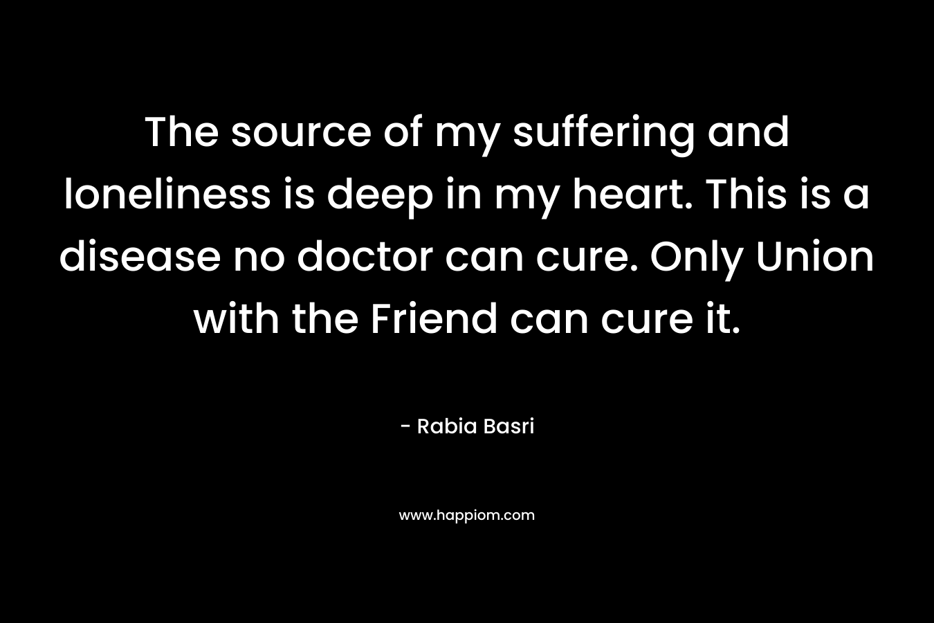 The source of my suffering and loneliness is deep in my heart. This is a disease no doctor can cure. Only Union with the Friend can cure it. – Rabia Basri