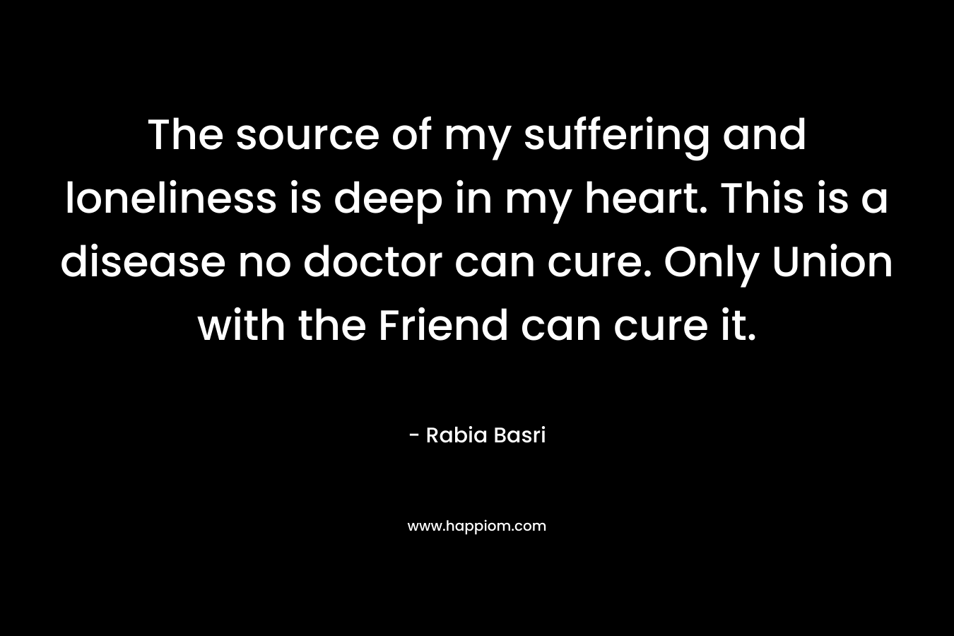 The source of my suffering and loneliness is deep in my heart. This is a disease no doctor can cure. Only Union with the Friend can cure it.