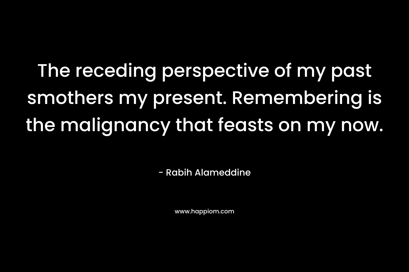 The receding perspective of my past smothers my present. Remembering is the malignancy that feasts on my now. – Rabih Alameddine