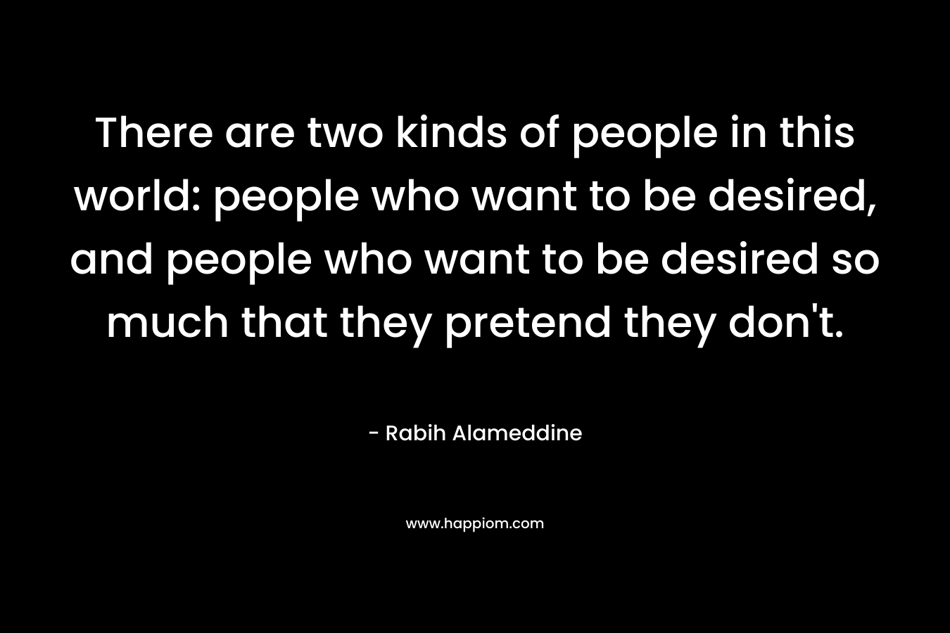 There are two kinds of people in this world: people who want to be desired, and people who want to be desired so much that they pretend they don’t. – Rabih Alameddine