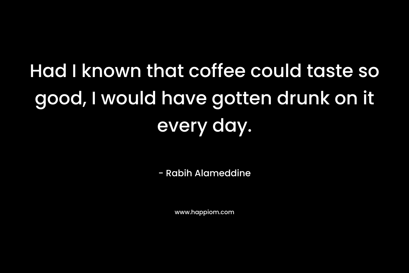 Had I known that coffee could taste so good, I would have gotten drunk on it every day. – Rabih Alameddine