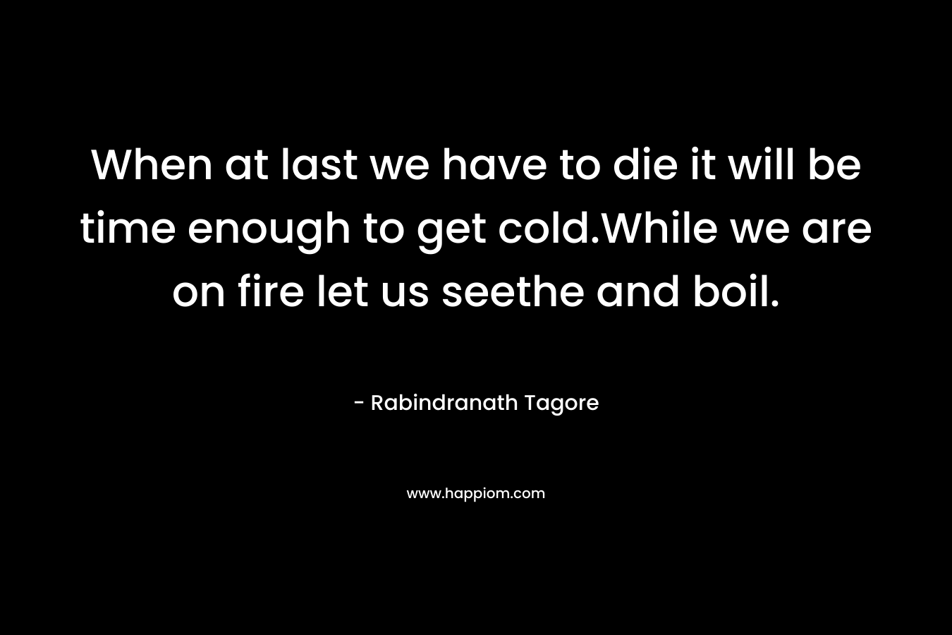 When at last we have to die it will be time enough to get cold.While we are on fire let us seethe and boil. – Rabindranath Tagore