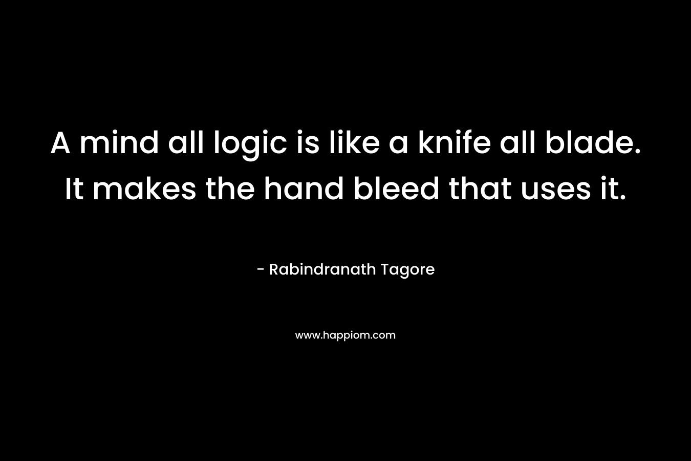 A mind all logic is like a knife all blade. It makes the hand bleed that uses it. – Rabindranath Tagore