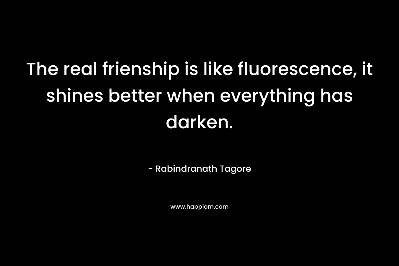 The real frienship is like fluorescence, it shines better when everything has darken. – Rabindranath Tagore