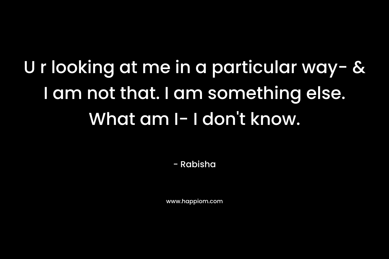 U r looking at me in a particular way- & I am not that. I am something else. What am I- I don’t know. – Rabisha