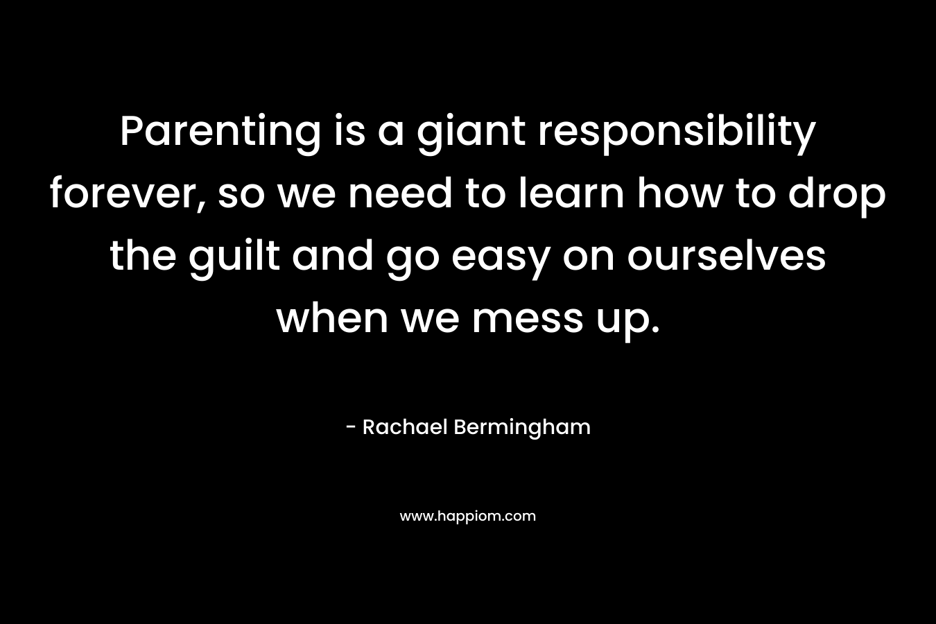 Parenting is a giant responsibility forever, so we need to learn how to drop the guilt and go easy on ourselves when we mess up. – Rachael Bermingham