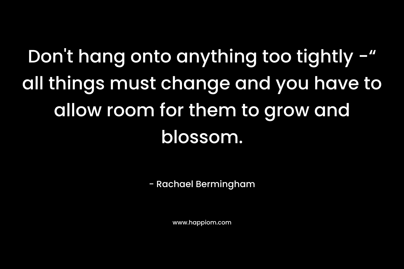 Don't hang onto anything too tightly -“ all things must change and you have to allow room for them to grow and blossom.