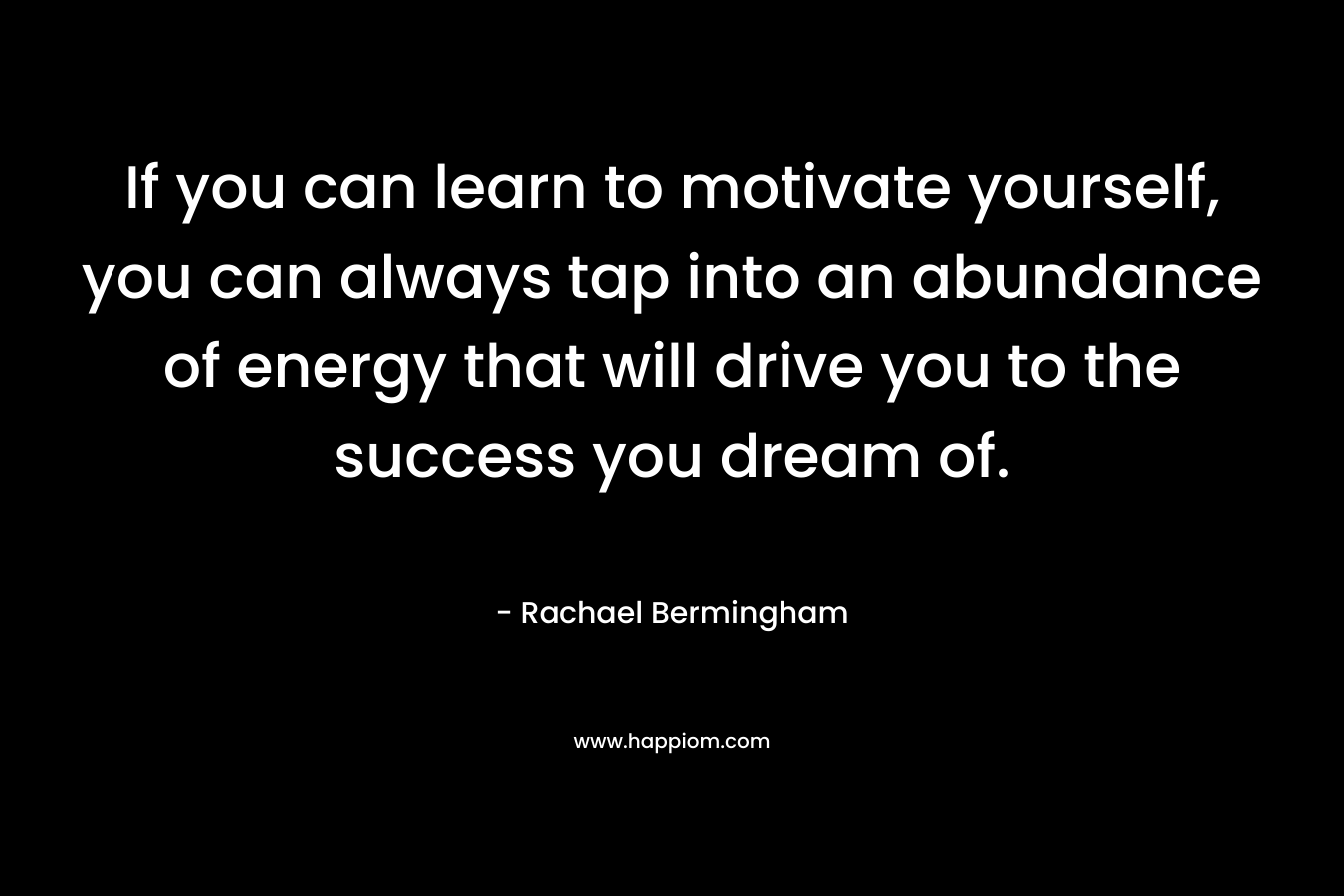 If you can learn to motivate yourself, you can always tap into an abundance of energy that will drive you to the success you dream of. – Rachael Bermingham
