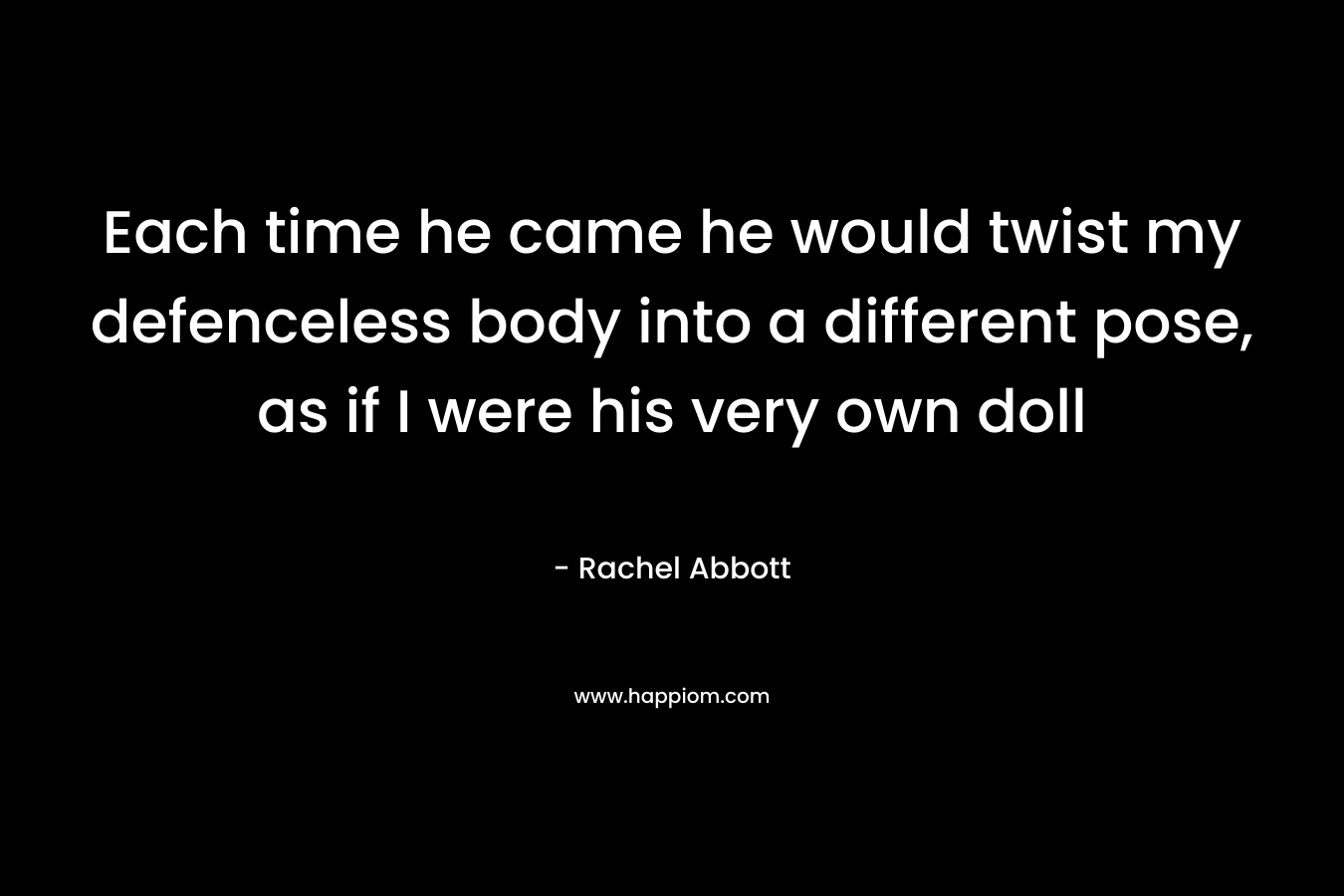 Each time he came he would twist my defenceless body into a different pose, as if I were his very own doll