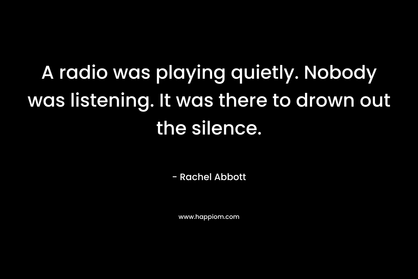 A radio was playing quietly. Nobody was listening. It was there to drown out the silence.