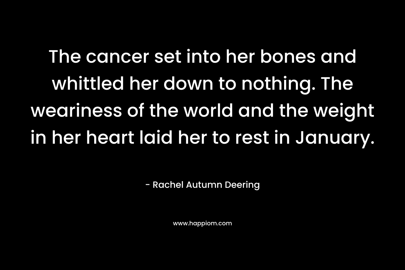 The cancer set into her bones and whittled her down to nothing. The weariness of the world and the weight in her heart laid her to rest in January. – Rachel Autumn Deering