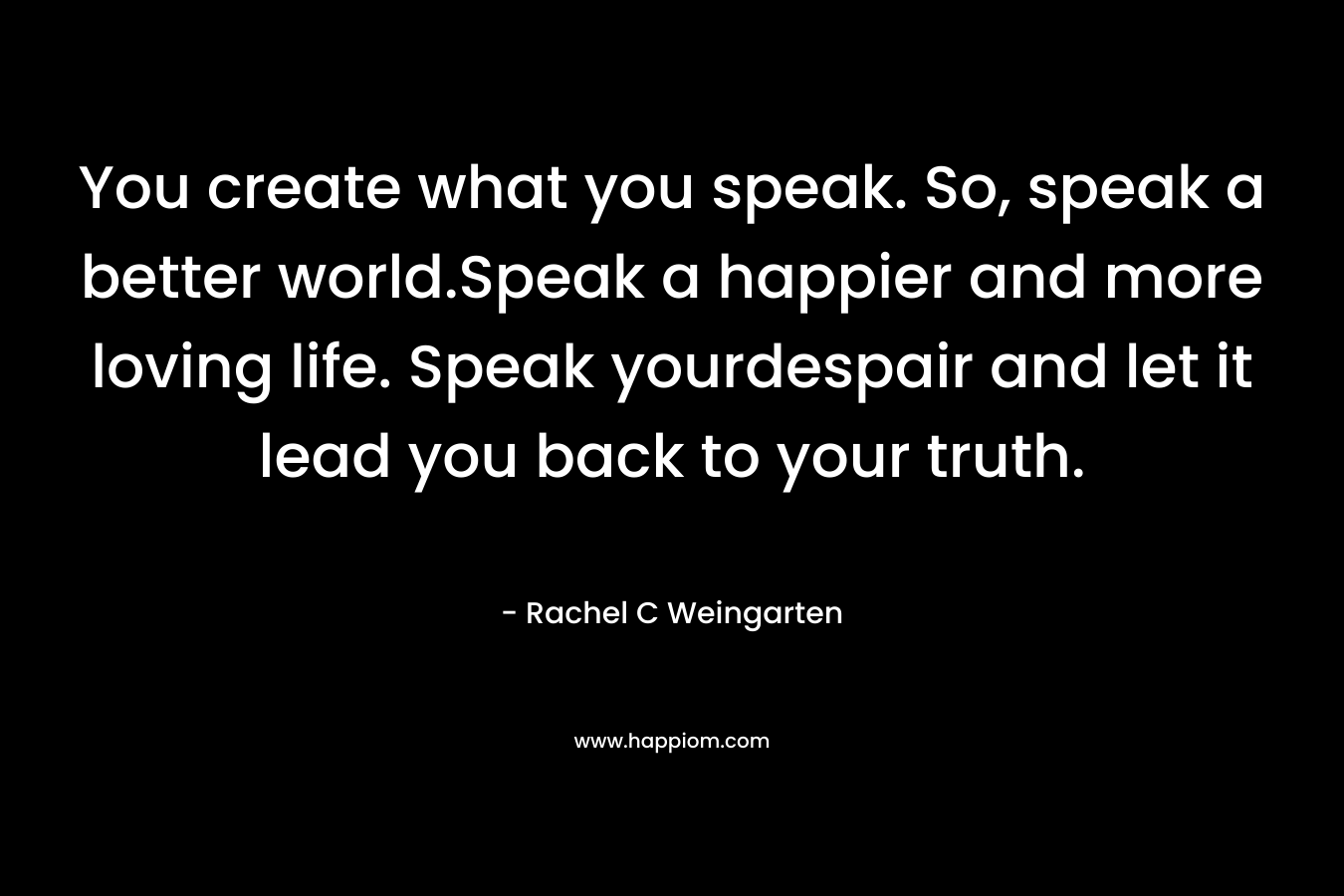 You create what you speak. So, speak a better world.Speak a happier and more loving life. Speak yourdespair and let it lead you back to your truth.