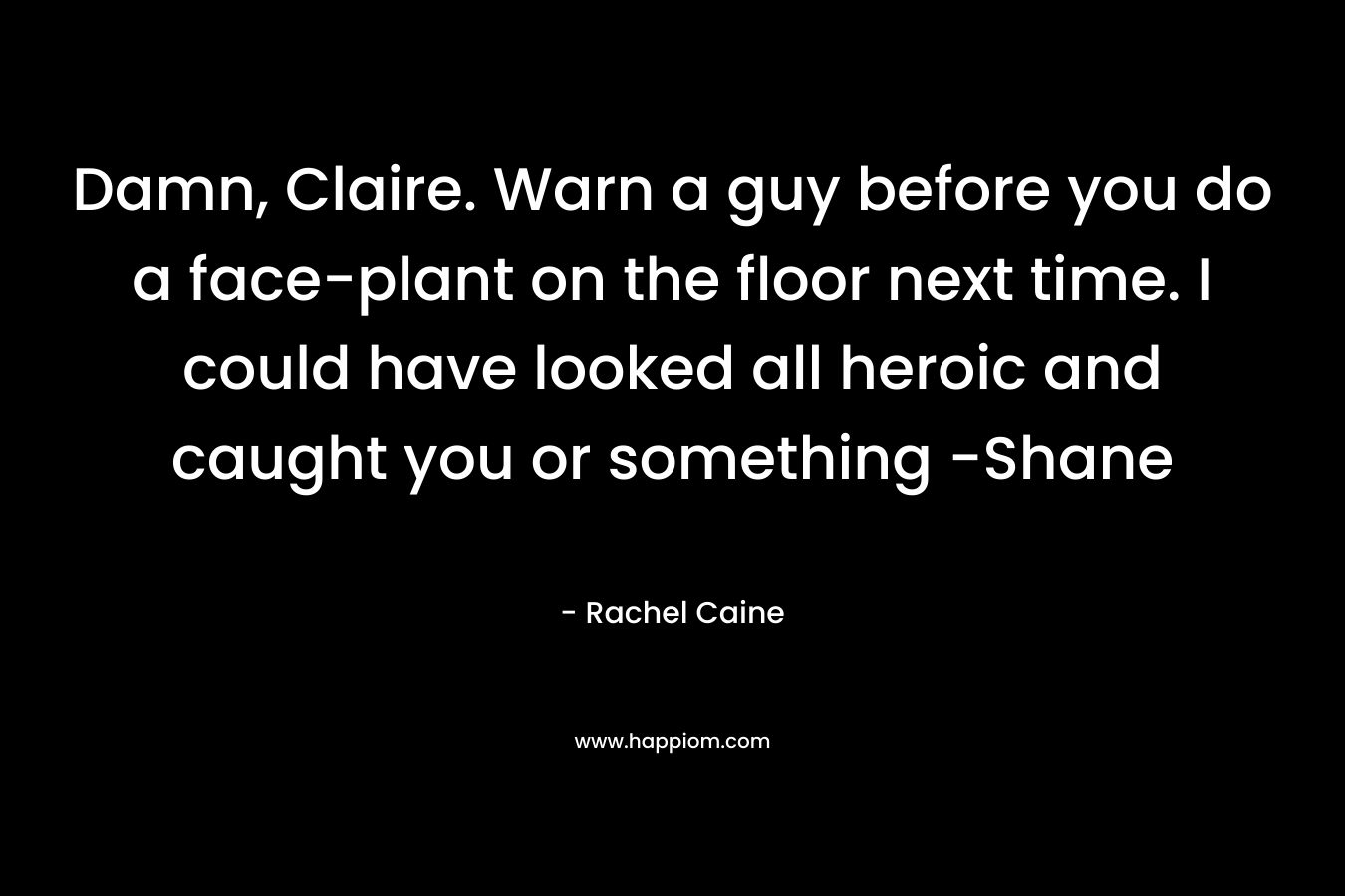 Damn, Claire. Warn a guy before you do a face-plant on the floor next time. I could have looked all heroic and caught you or something -Shane – Rachel Caine