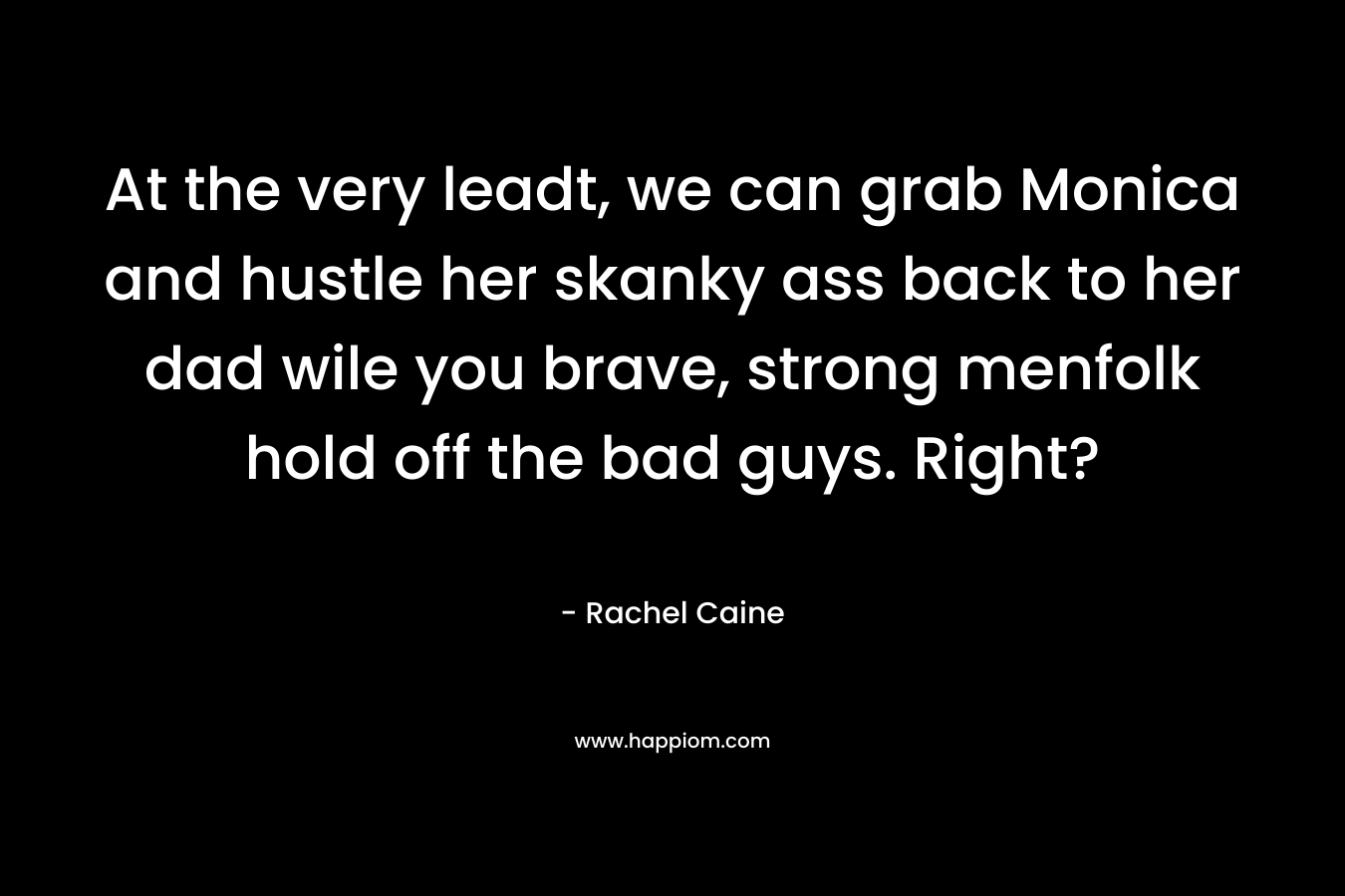 At the very leadt, we can grab Monica and hustle her skanky ass back to her dad wile you brave, strong menfolk hold off the bad guys. Right?