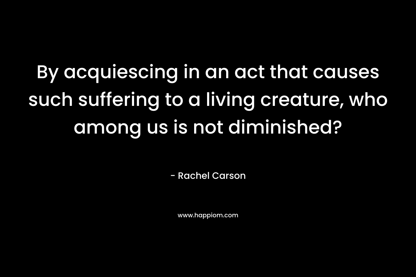 By acquiescing in an act that causes such suffering to a living creature, who among us is not diminished? – Rachel Carson