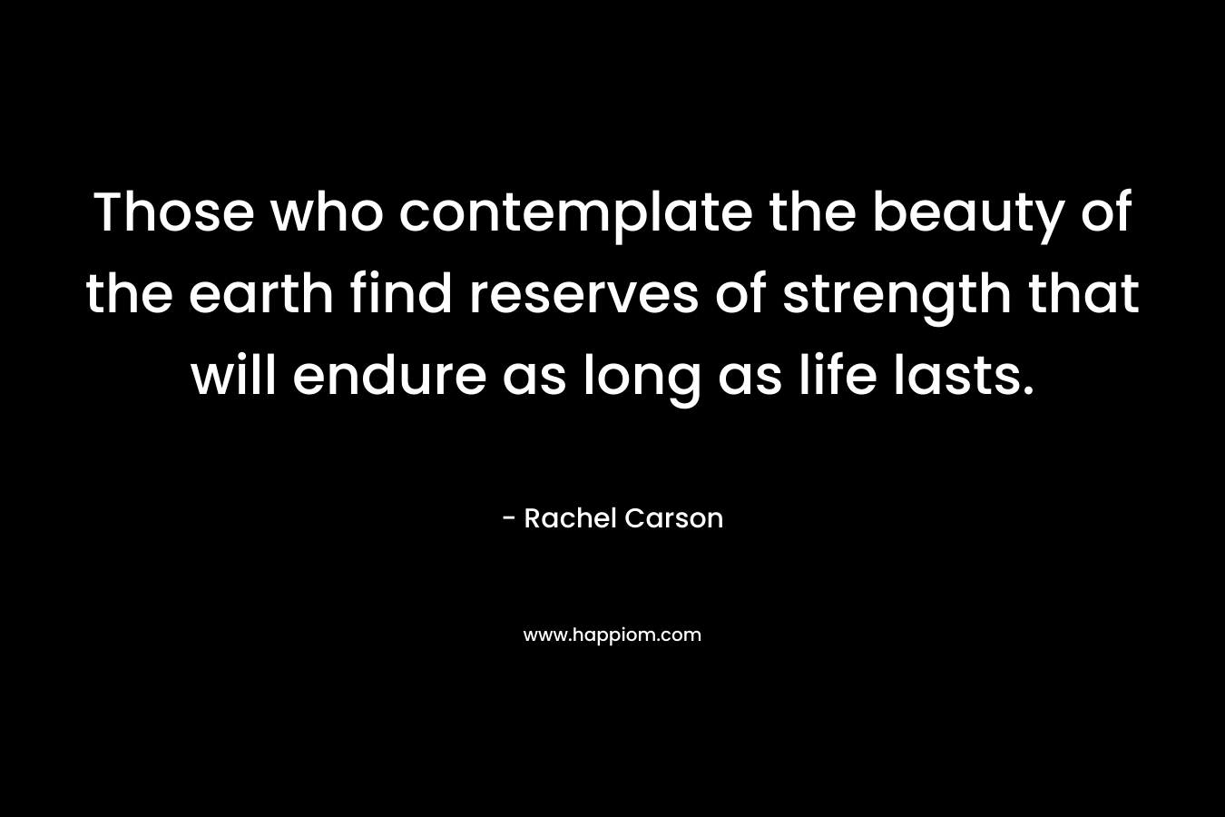 Those who contemplate the beauty of the earth find reserves of strength that will endure as long as life lasts. – Rachel Carson
