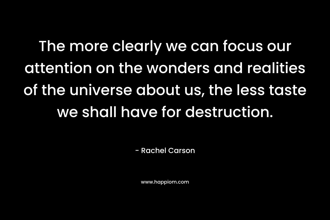 The more clearly we can focus our attention on the wonders and realities of the universe about us, the less taste we shall have for destruction. – Rachel Carson