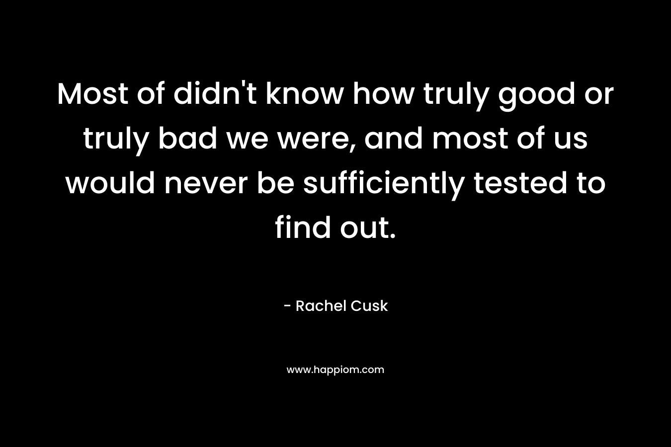 Most of didn’t know how truly good or truly bad we were, and most of us would never be sufficiently tested to find out. – Rachel Cusk