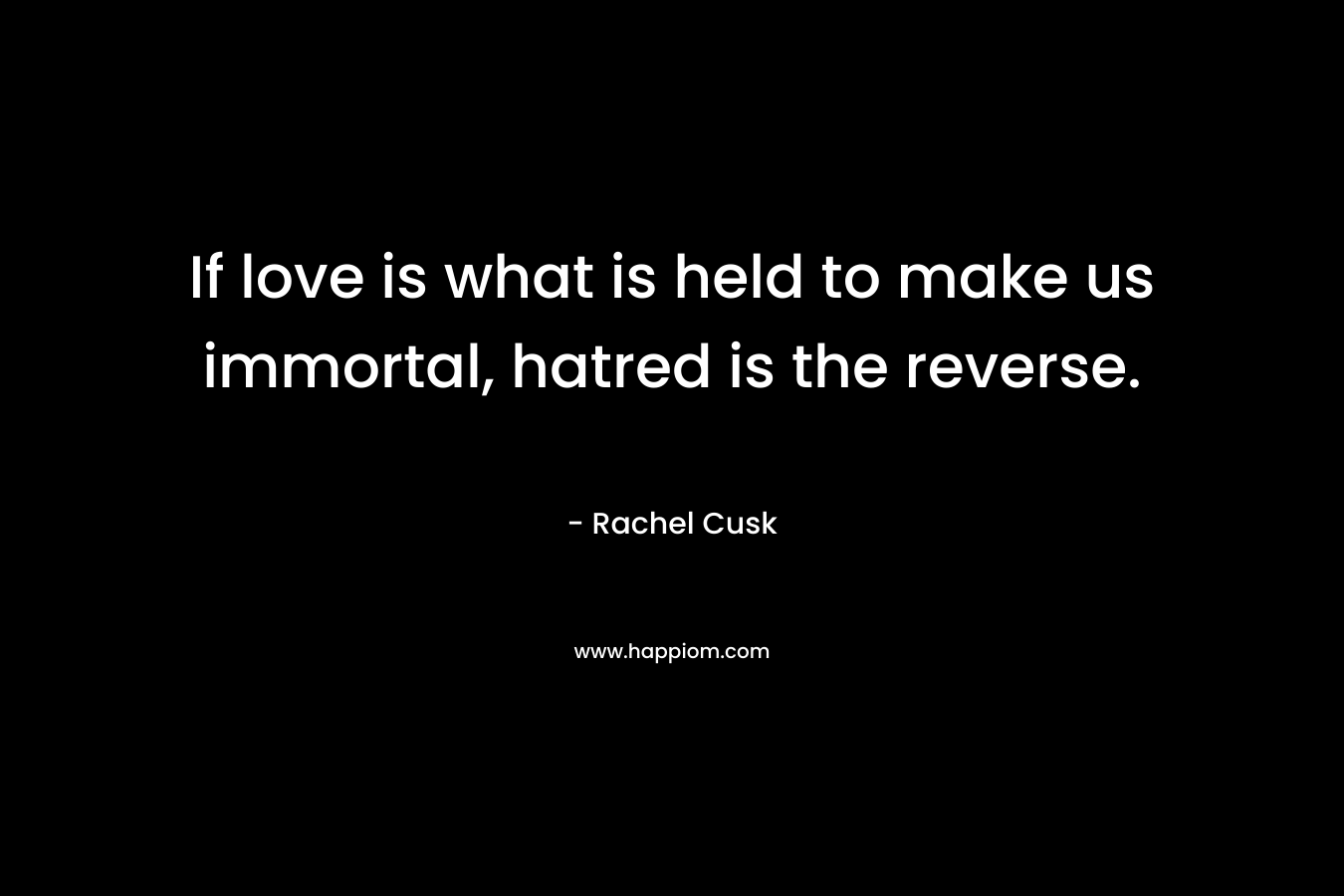 If love is what is held to make us immortal, hatred is the reverse. – Rachel Cusk