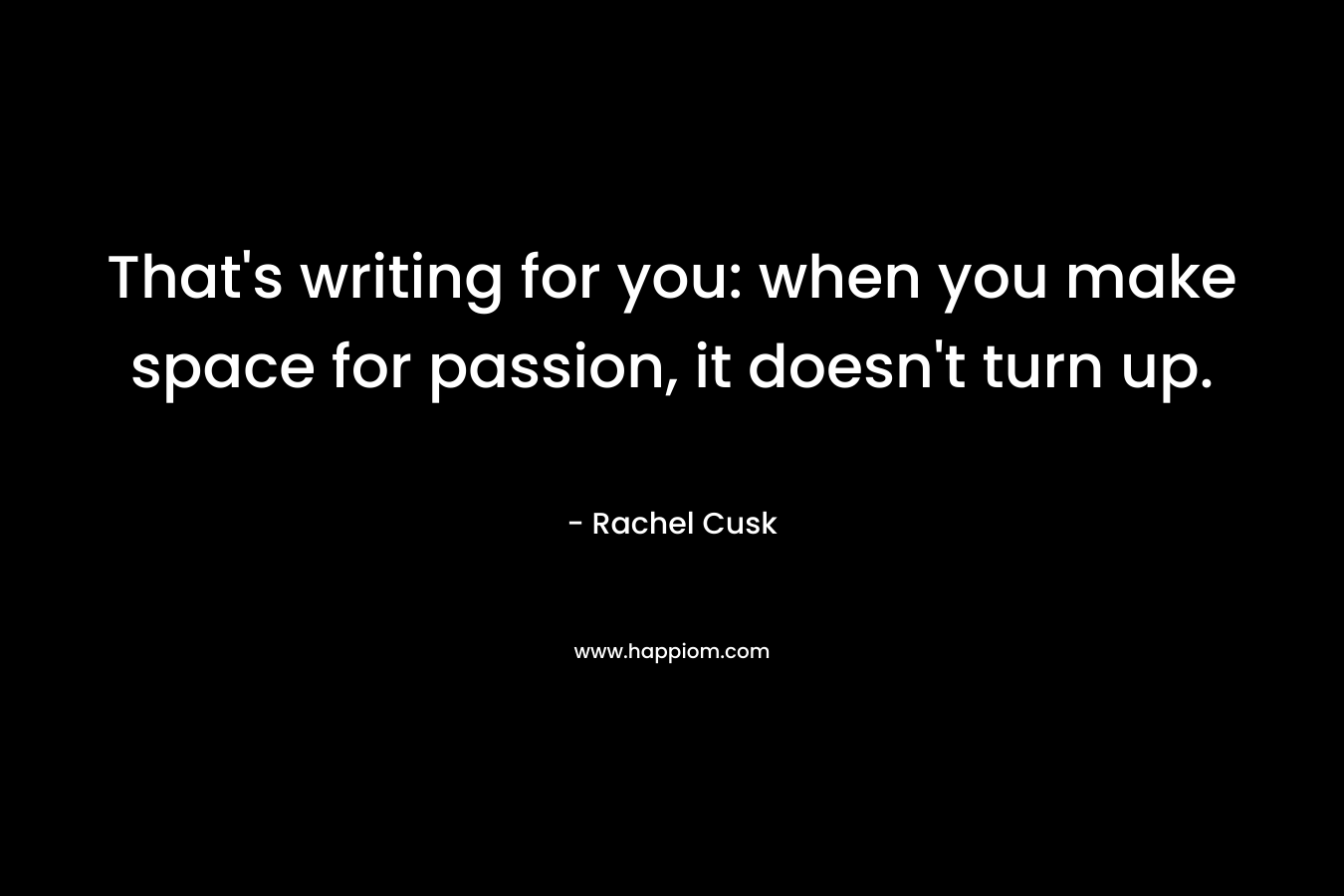 That’s writing for you: when you make space for passion, it doesn’t turn up. – Rachel Cusk