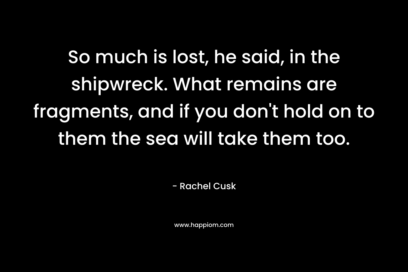 So much is lost, he said, in the shipwreck. What remains are fragments, and if you don’t hold on to them the sea will take them too. – Rachel Cusk