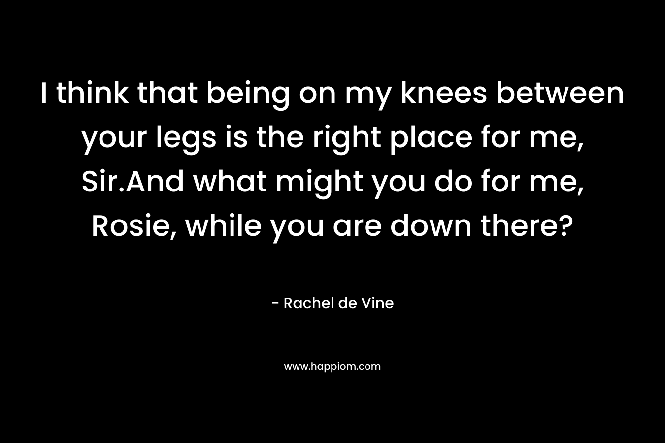 I think that being on my knees between your legs is the right place for me, Sir.And what might you do for me, Rosie, while you are down there? – Rachel de Vine
