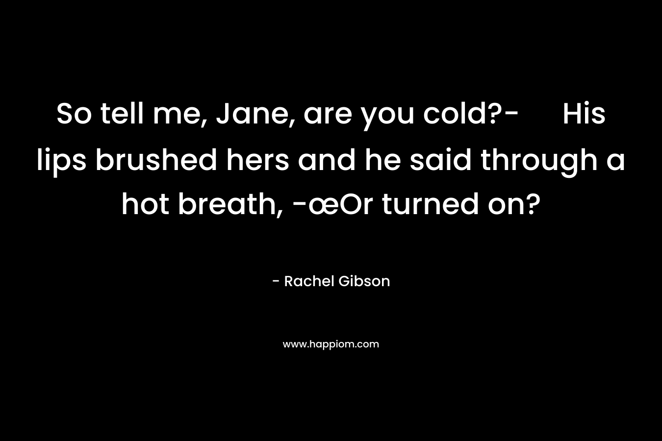 So tell me, Jane, are you cold?- His lips brushed hers and he said through a hot breath, -œOr turned on? – Rachel Gibson