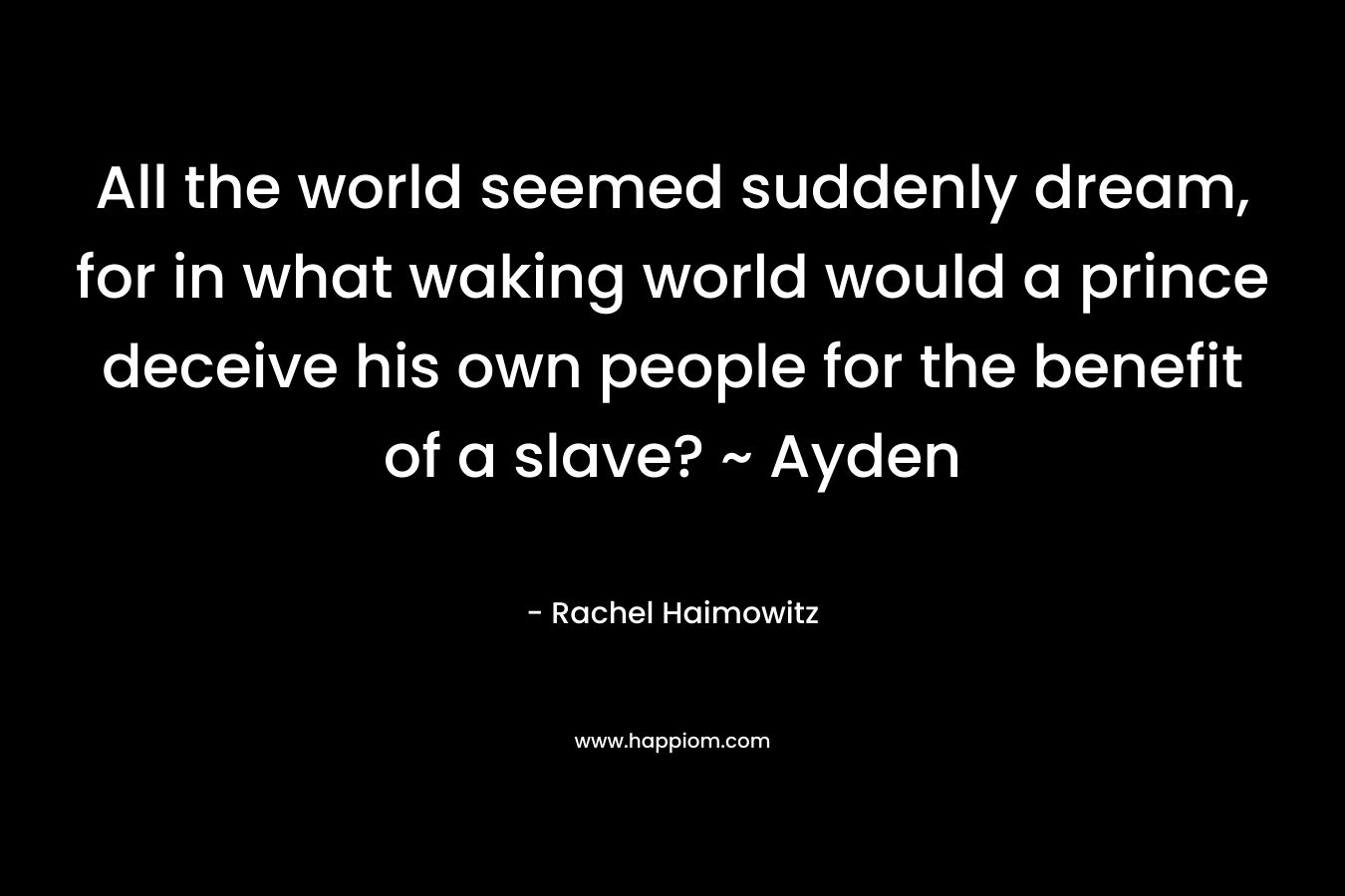 All the world seemed suddenly dream, for in what waking world would a prince deceive his own people for the benefit of a slave? ~ Ayden – Rachel Haimowitz
