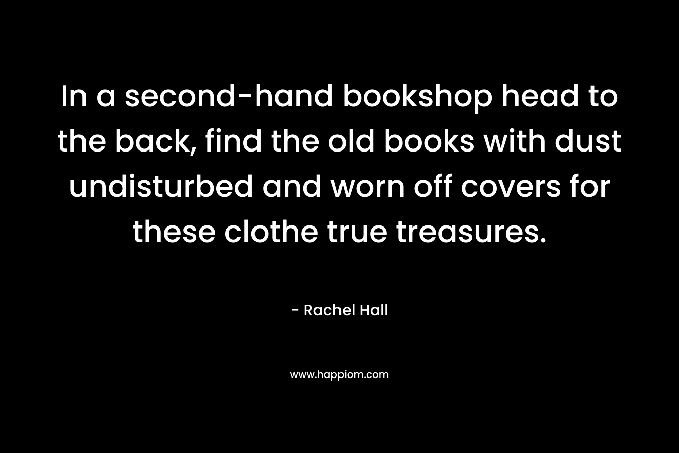 In a second-hand bookshop head to the back, find the old books with dust undisturbed and worn off covers for these clothe true treasures. – Rachel Hall