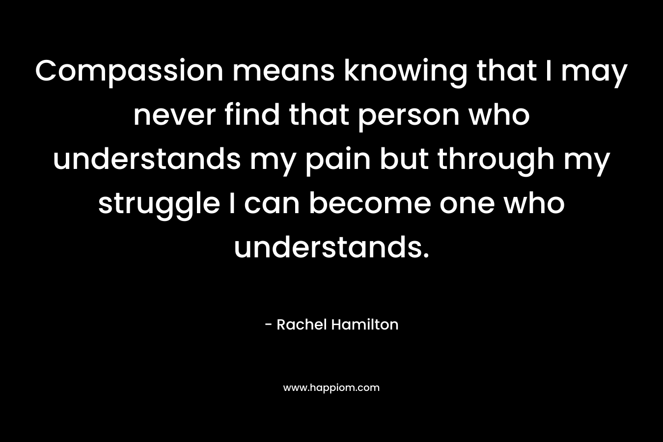 Compassion means knowing that I may never find that person who understands my pain but through my struggle I can become one who understands.