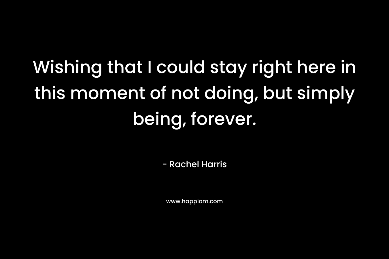 Wishing that I could stay right here in this moment of not doing, but simply being, forever. – Rachel  Harris