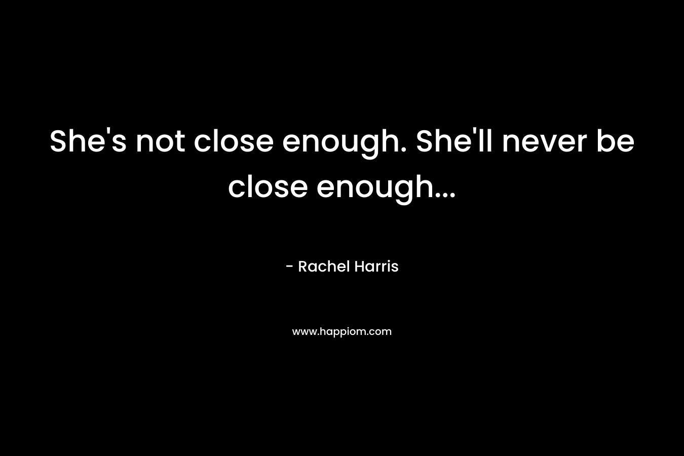 She’s not close enough. She’ll never be close enough… – Rachel  Harris