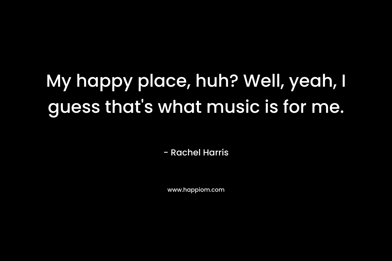 My happy place, huh? Well, yeah, I guess that’s what music is for me. – Rachel  Harris