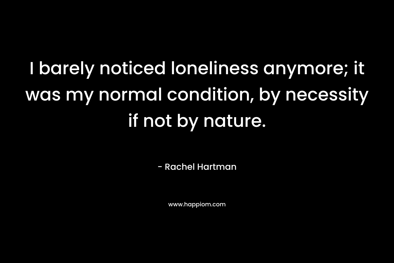 I barely noticed loneliness anymore; it was my normal condition, by necessity if not by nature. – Rachel Hartman