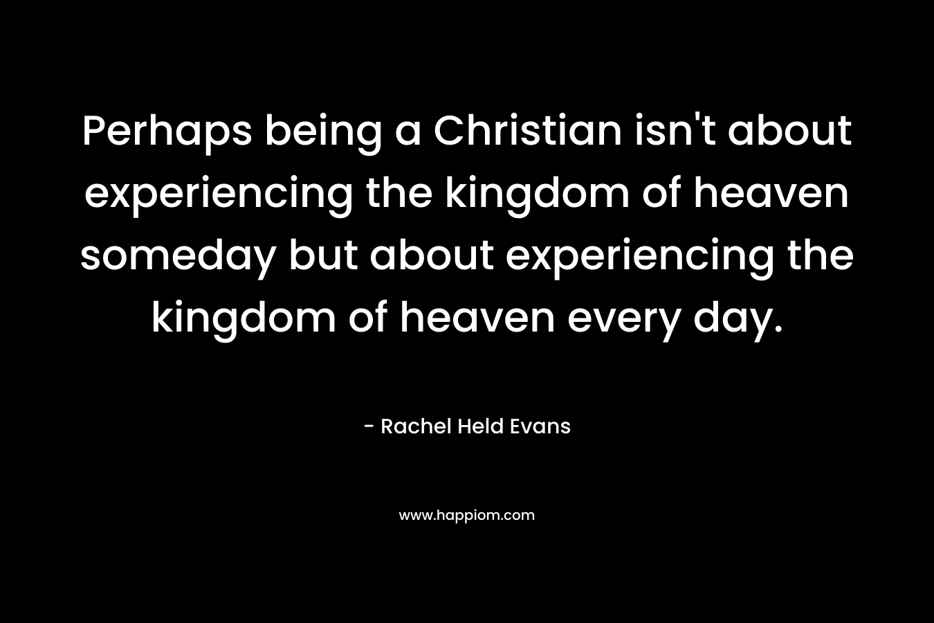 Perhaps being a Christian isn't about experiencing the kingdom of heaven someday but about experiencing the kingdom of heaven every day.