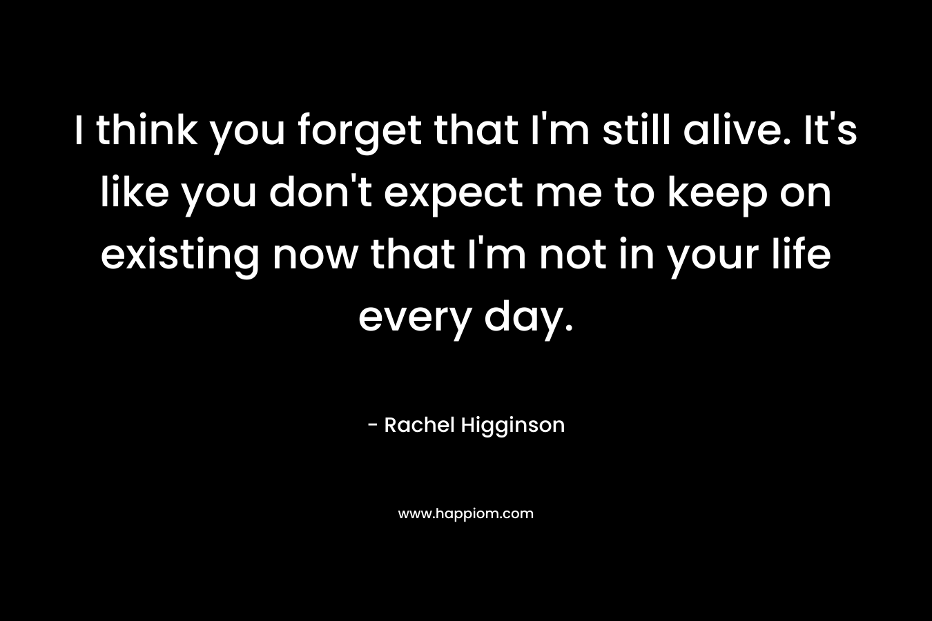 I think you forget that I’m still alive. It’s like you don’t expect me to keep on existing now that I’m not in your life every day. – Rachel Higginson