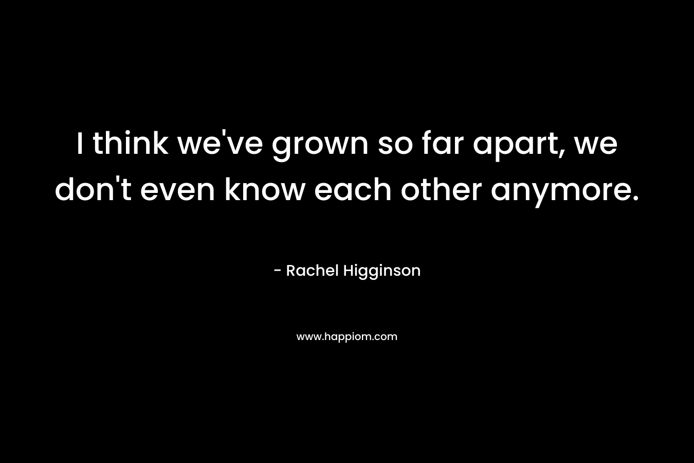 I think we’ve grown so far apart, we don’t even know each other anymore. – Rachel Higginson