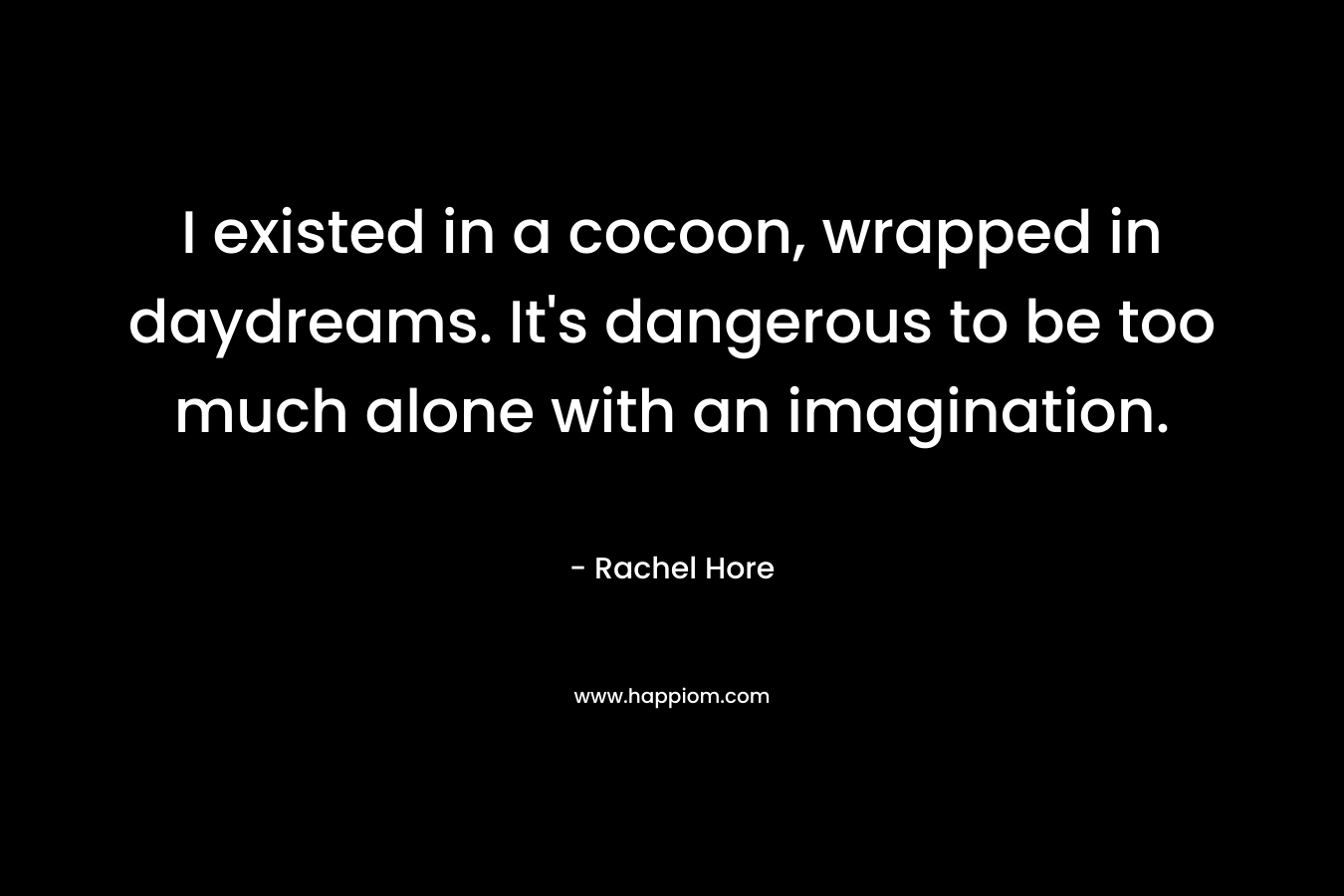 I existed in a cocoon, wrapped in daydreams. It’s dangerous to be too much alone with an imagination. – Rachel Hore