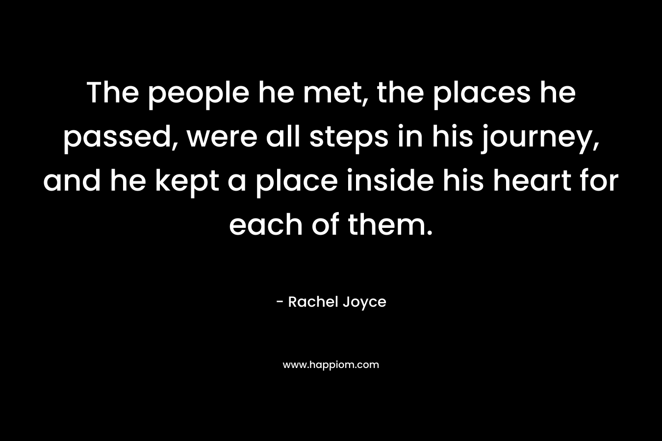 The people he met, the places he passed, were all steps in his journey, and he kept a place inside his heart for each of them. – Rachel Joyce