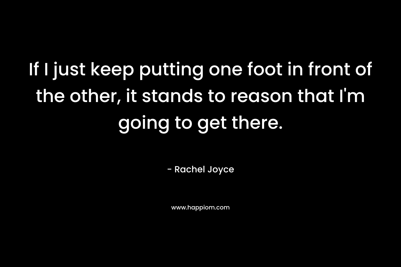 If I just keep putting one foot in front of the other, it stands to reason that I’m going to get there. – Rachel Joyce
