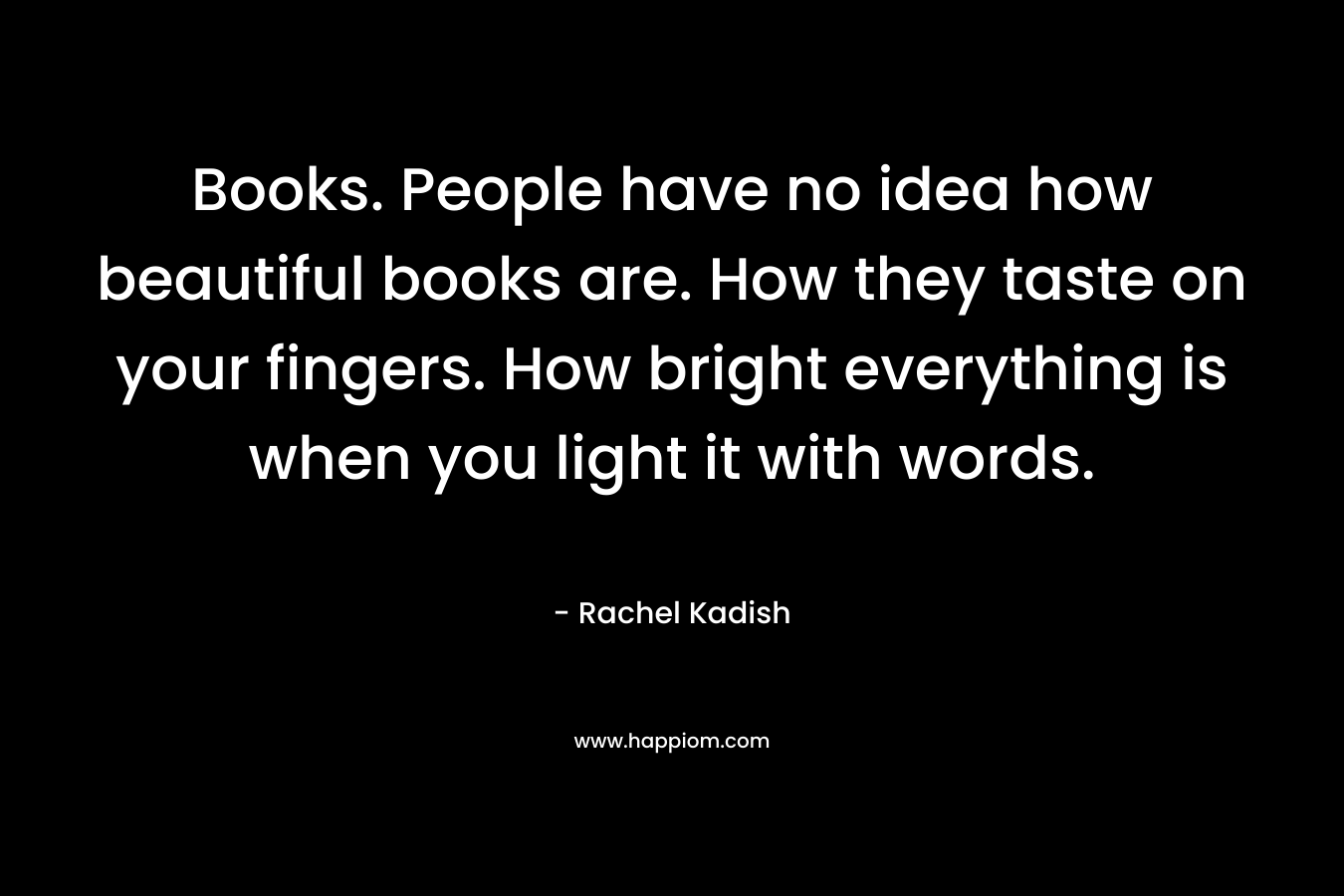 Books. People have no idea how beautiful books are. How they taste on your fingers. How bright everything is when you light it with words. – Rachel Kadish
