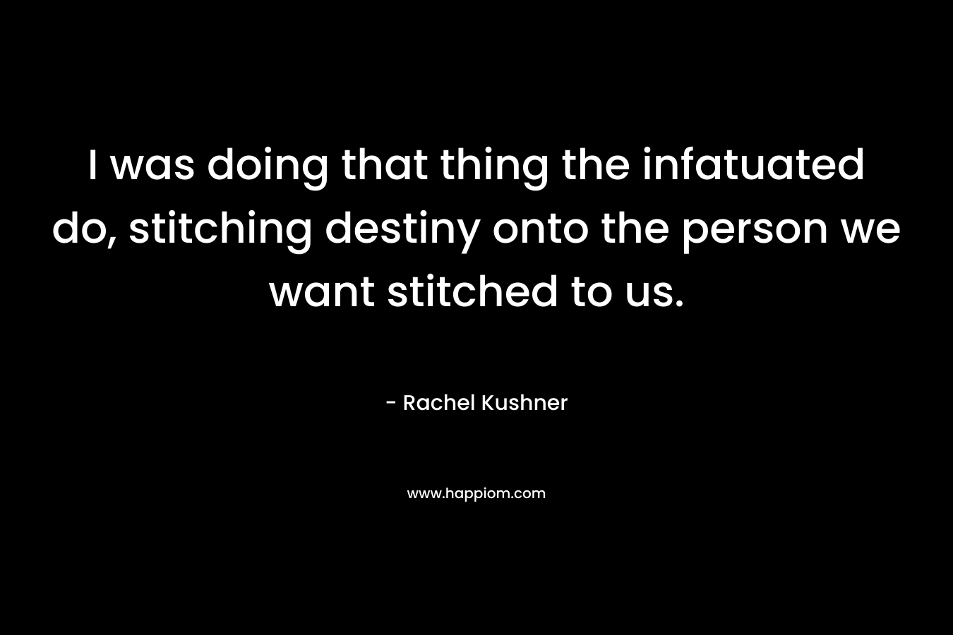 I was doing that thing the infatuated do, stitching destiny onto the person we want stitched to us. – Rachel Kushner