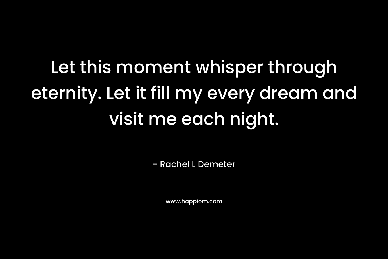 Let this moment whisper through eternity. Let it fill my every dream and visit me each night. – Rachel L Demeter