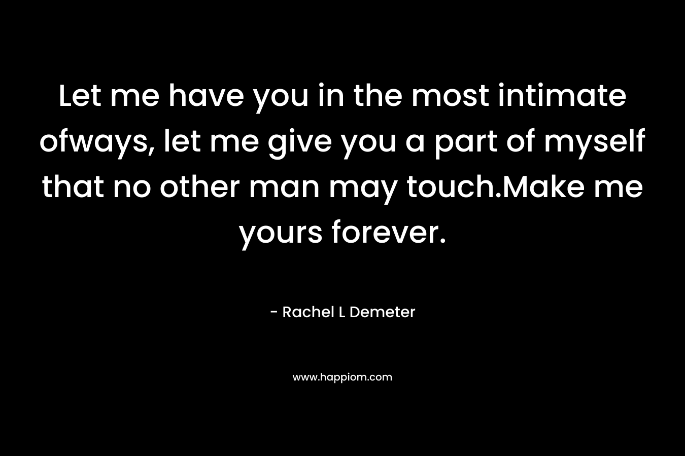 Let me have you in the most intimate ofways, let me give you a part of myself that no other man may touch.Make me yours forever. – Rachel L Demeter
