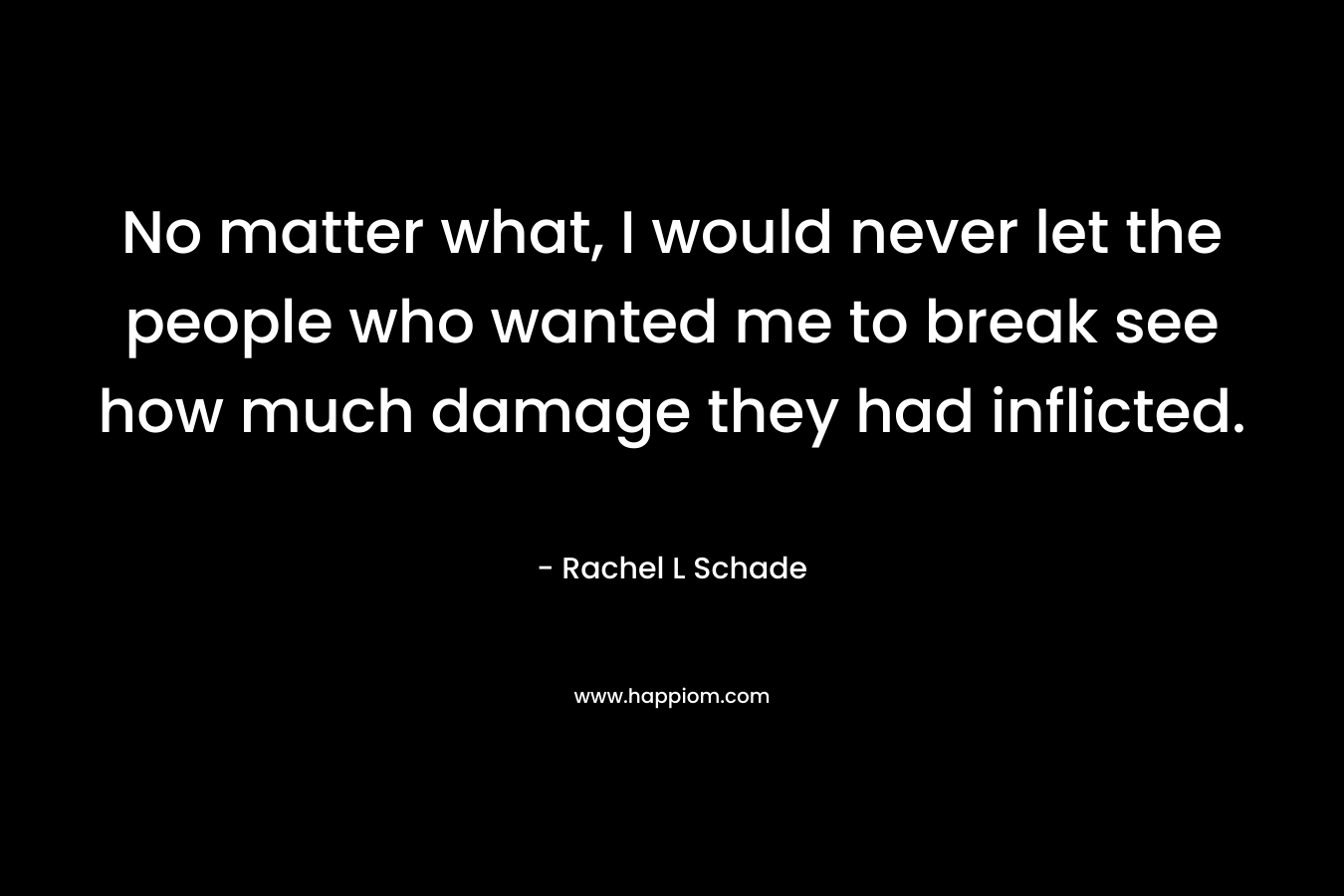 No matter what, I would never let the people who wanted me to break see how much damage they had inflicted. – Rachel L Schade